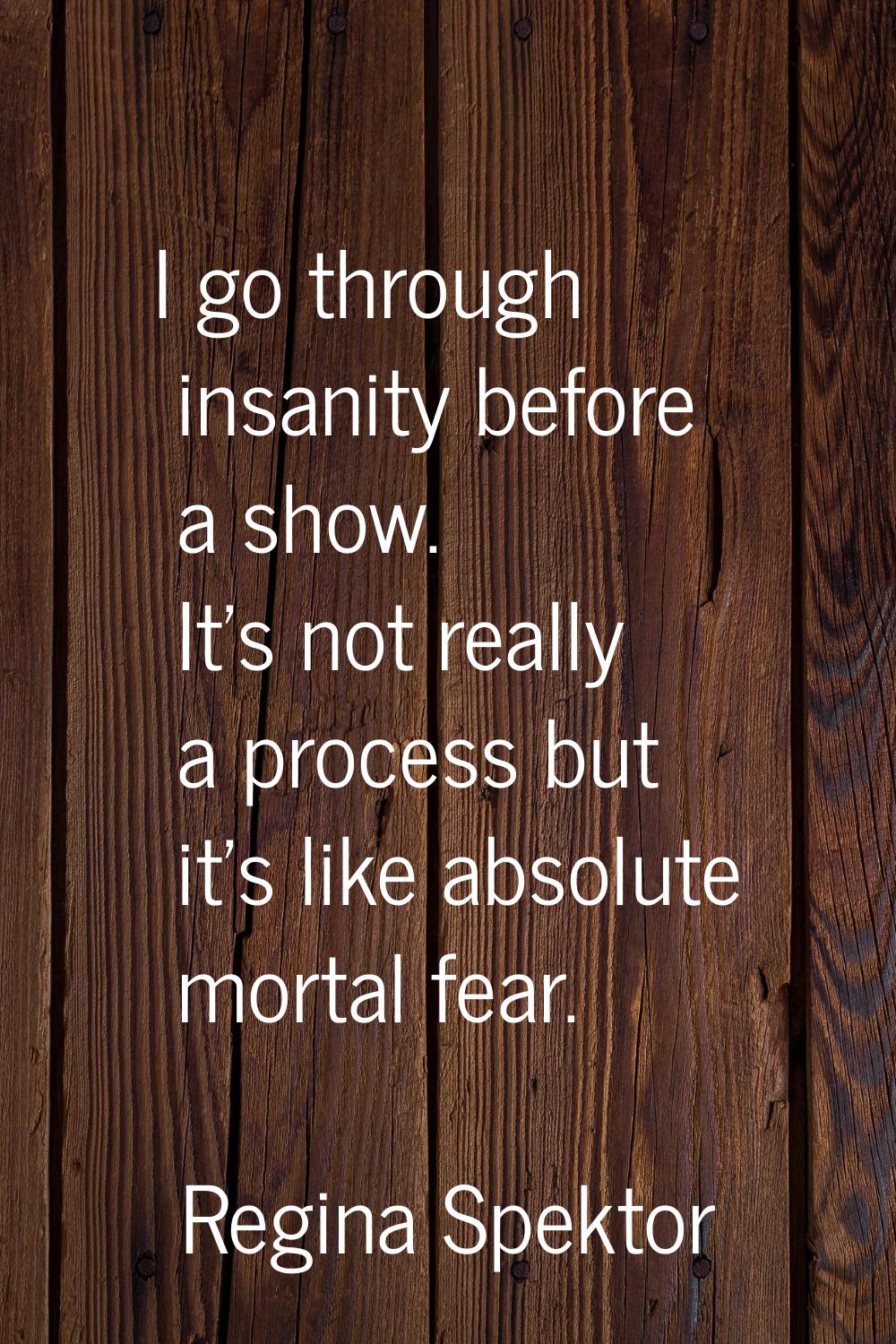 I go through insanity before a show. It's not really a process but it's like absolute mortal fear.