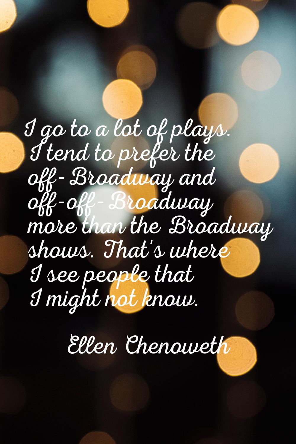 I go to a lot of plays. I tend to prefer the off-Broadway and off-off-Broadway more than the Broadw