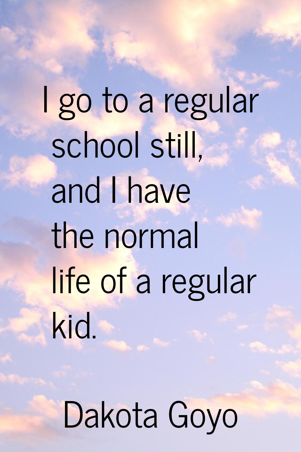I go to a regular school still, and I have the normal life of a regular kid.