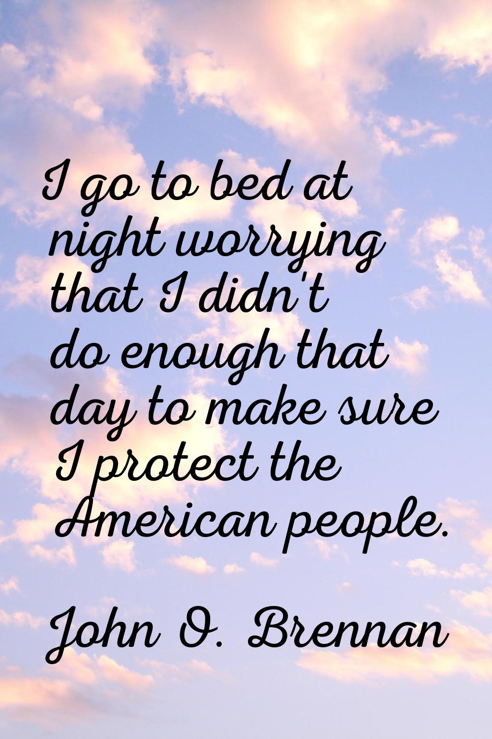 I go to bed at night worrying that I didn't do enough that day to make sure I protect the American 