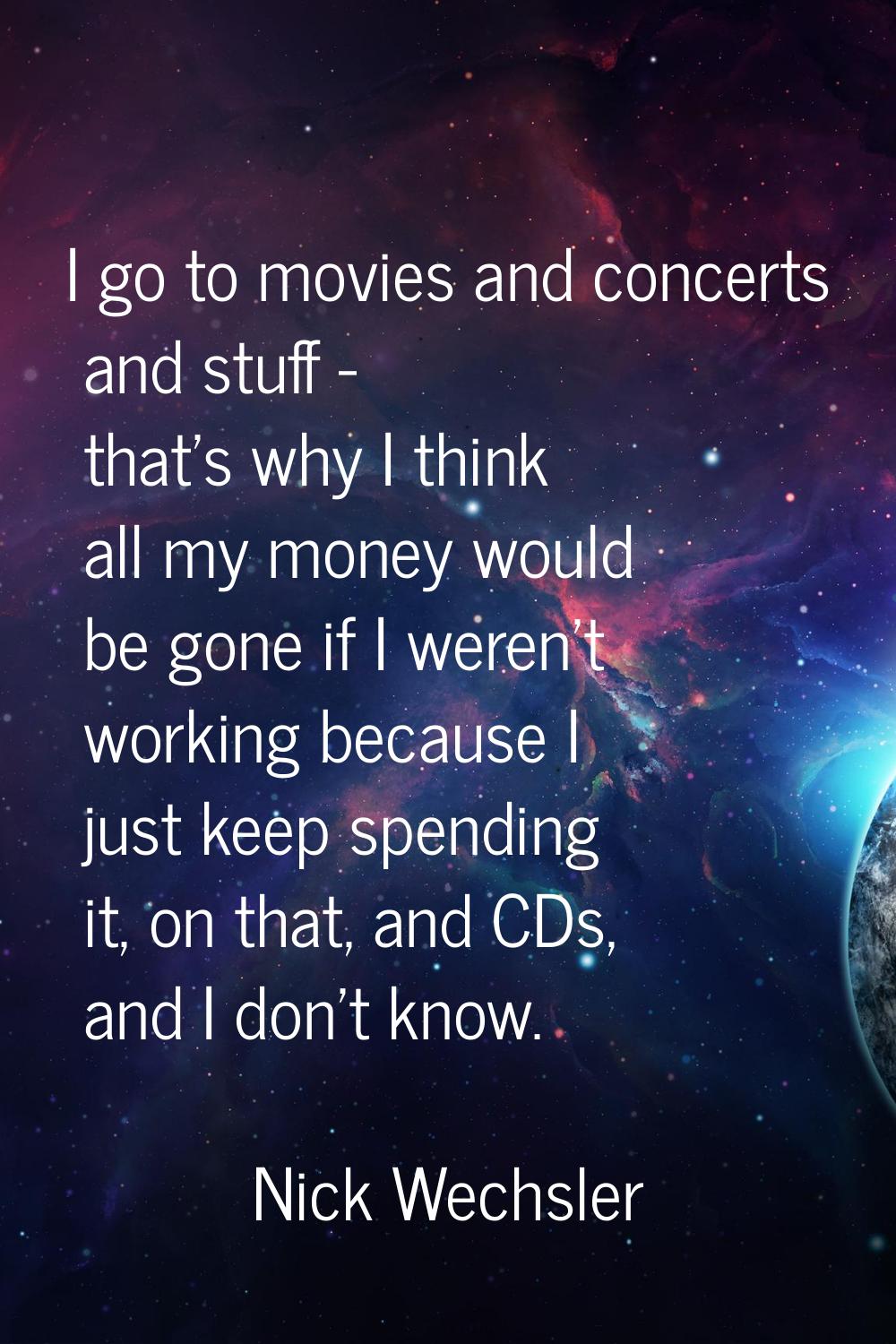 I go to movies and concerts and stuff - that's why I think all my money would be gone if I weren't 