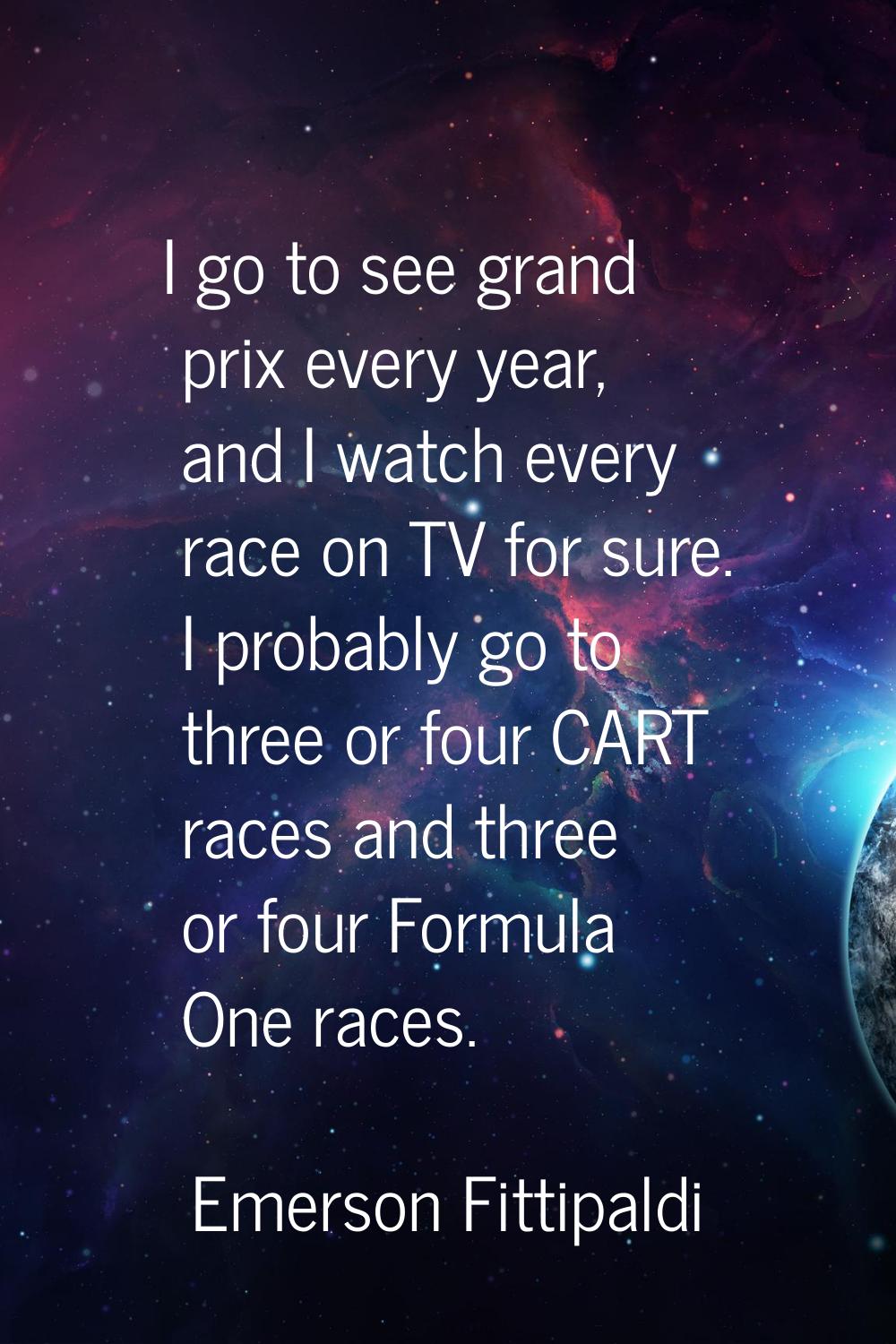 I go to see grand prix every year, and I watch every race on TV for sure. I probably go to three or
