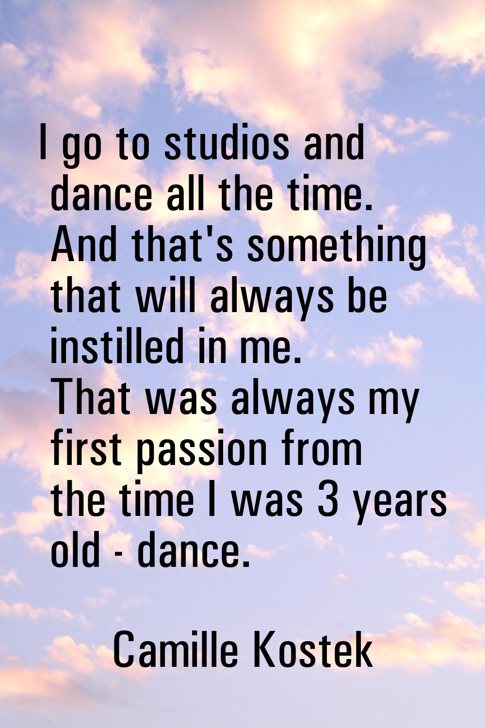 I go to studios and dance all the time. And that's something that will always be instilled in me. T