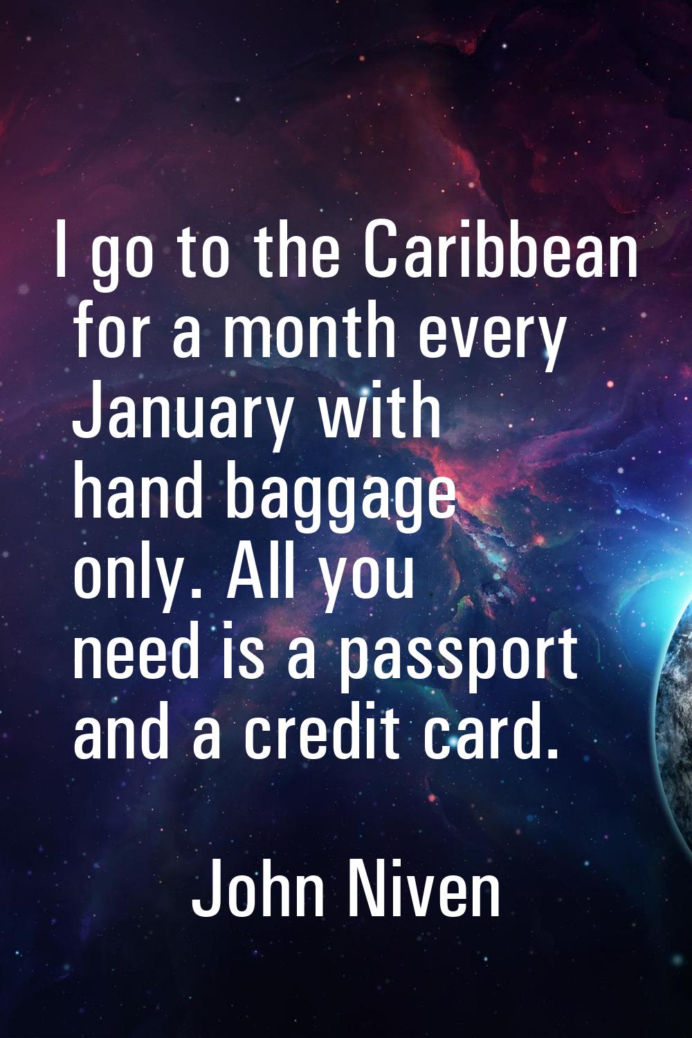 I go to the Caribbean for a month every January with hand baggage only. All you need is a passport 
