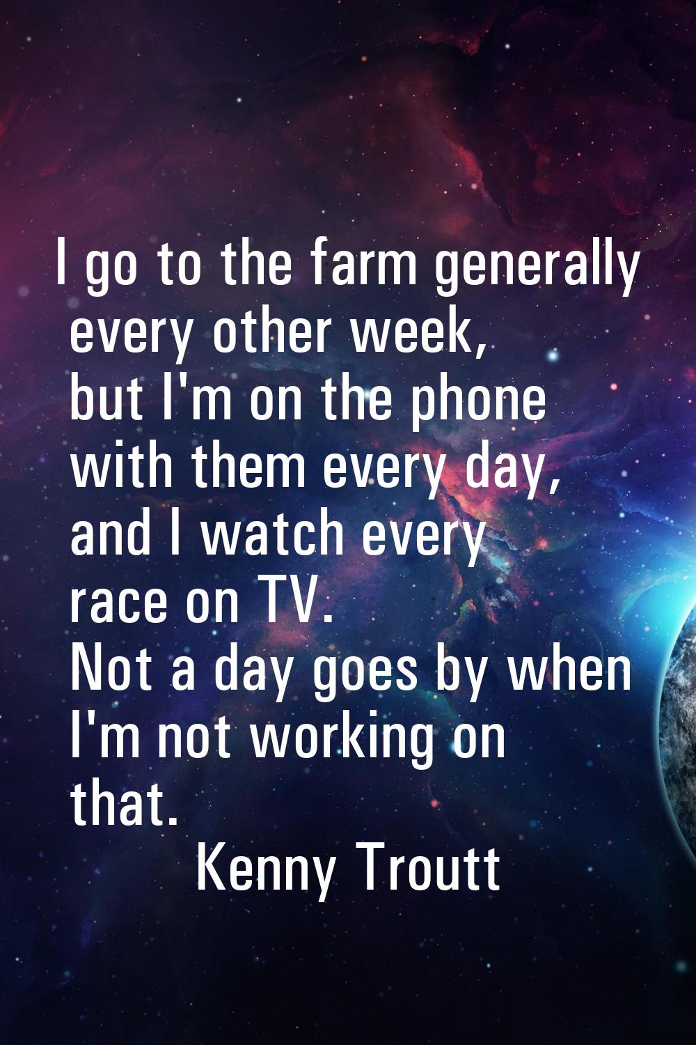 I go to the farm generally every other week, but I'm on the phone with them every day, and I watch 