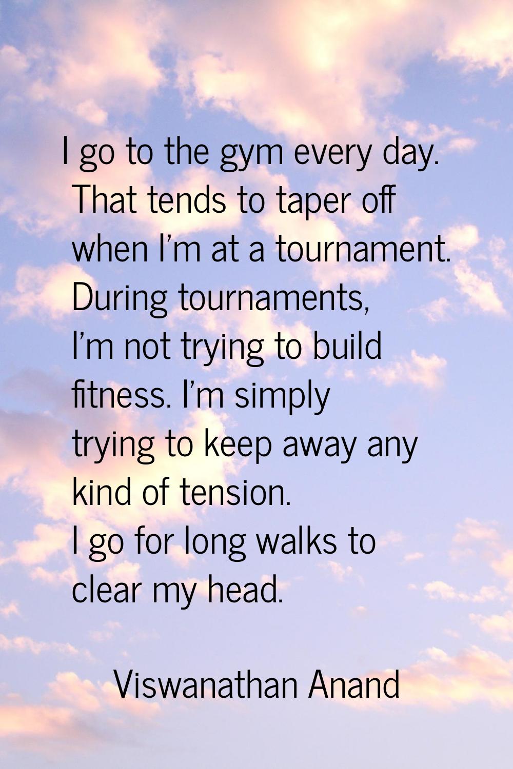 I go to the gym every day. That tends to taper off when I'm at a tournament. During tournaments, I'