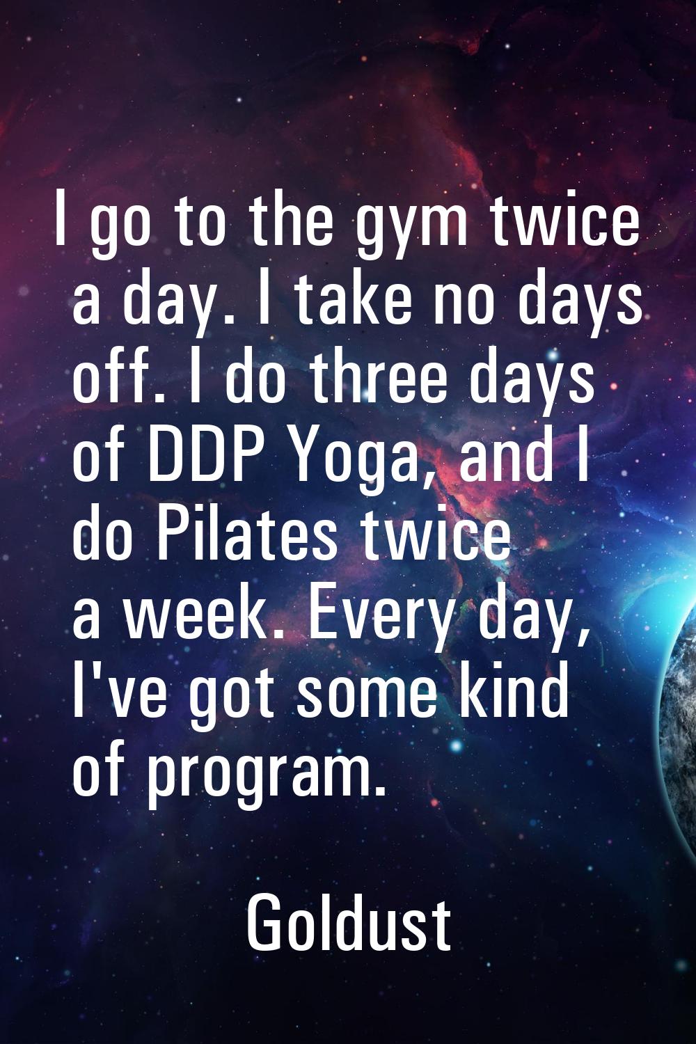 I go to the gym twice a day. I take no days off. I do three days of DDP Yoga, and I do Pilates twic