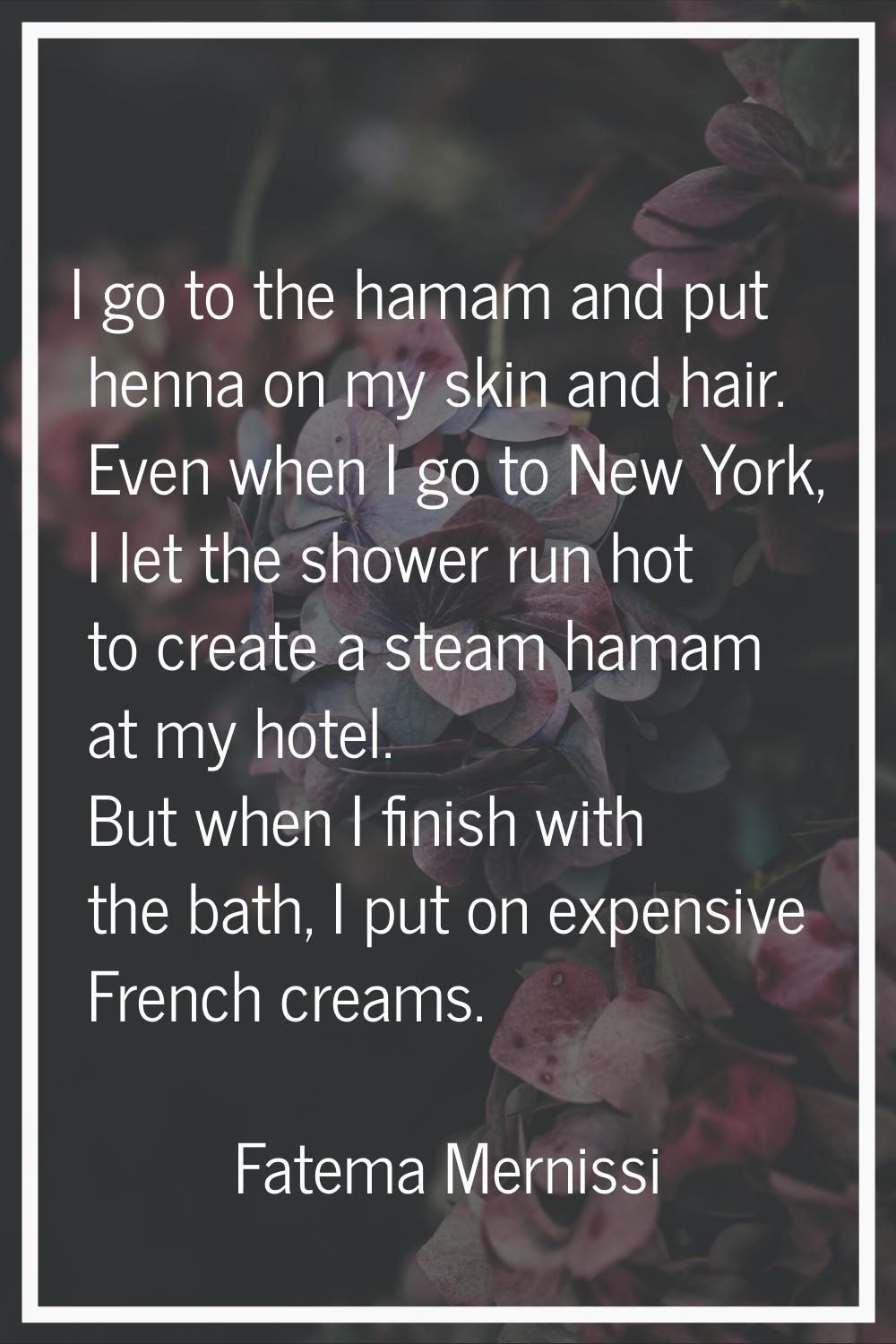I go to the hamam and put henna on my skin and hair. Even when I go to New York, I let the shower r