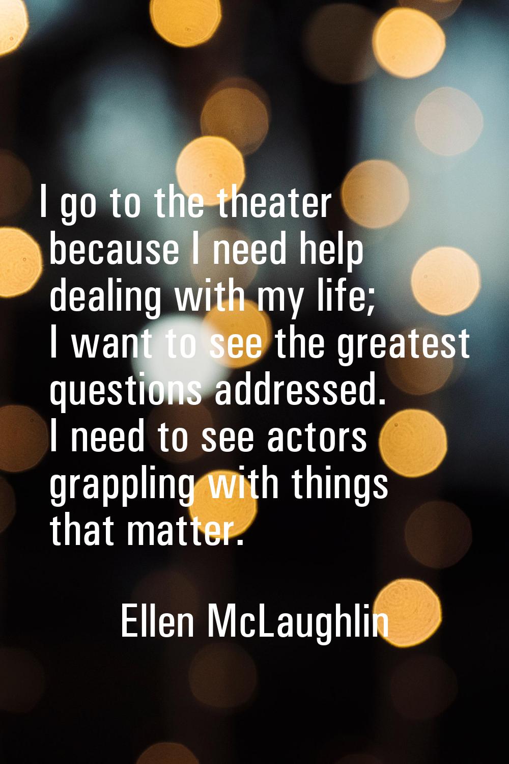 I go to the theater because I need help dealing with my life; I want to see the greatest questions 