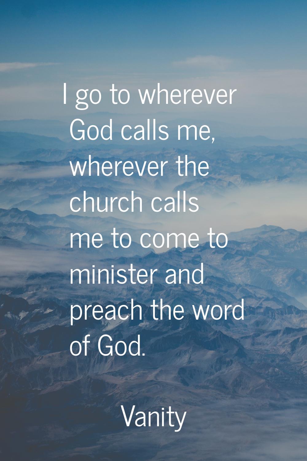 I go to wherever God calls me, wherever the church calls me to come to minister and preach the word