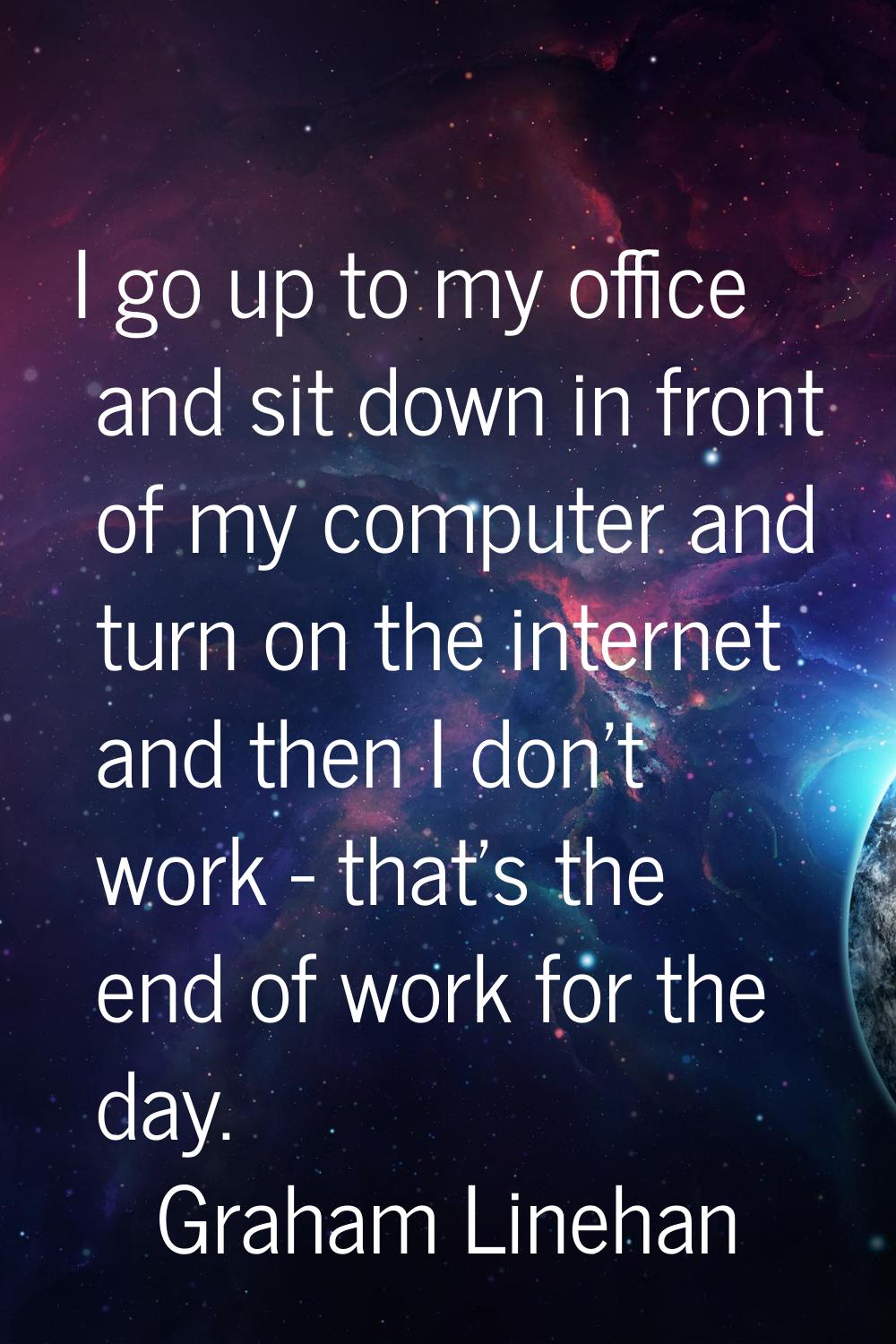 I go up to my office and sit down in front of my computer and turn on the internet and then I don't