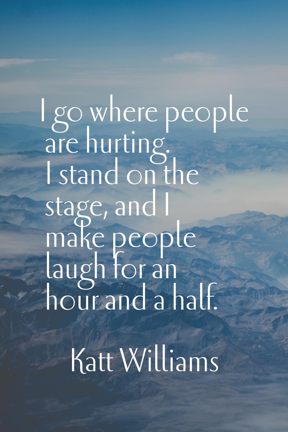 I go where people are hurting. I stand on the stage, and I make people laugh for an hour and a half