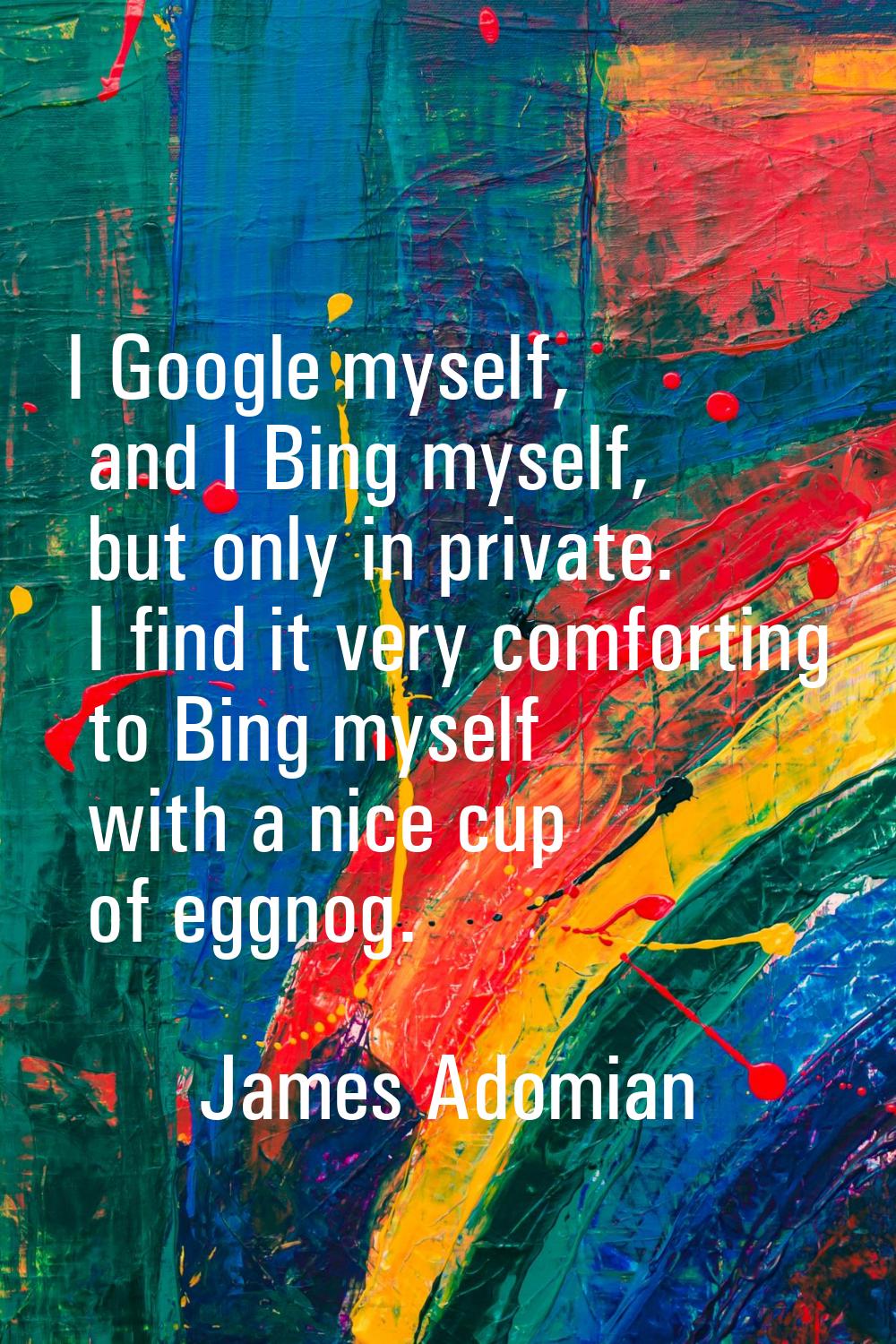 I Google myself, and I Bing myself, but only in private. I find it very comforting to Bing myself w