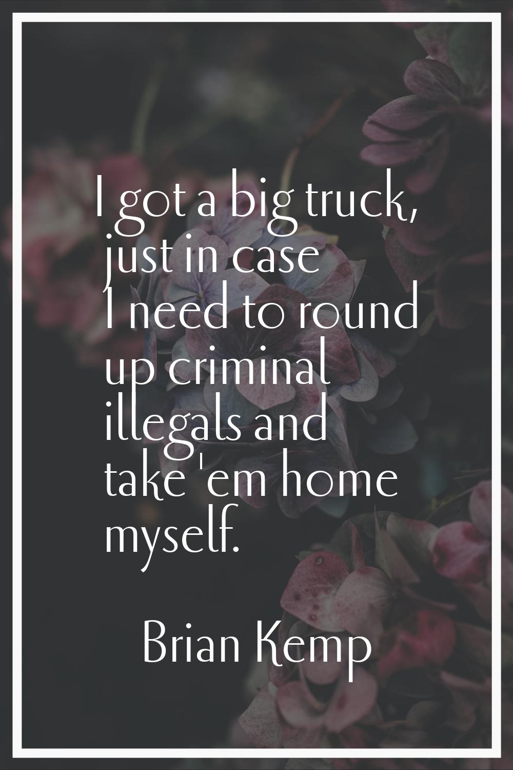 I got a big truck, just in case I need to round up criminal illegals and take 'em home myself.