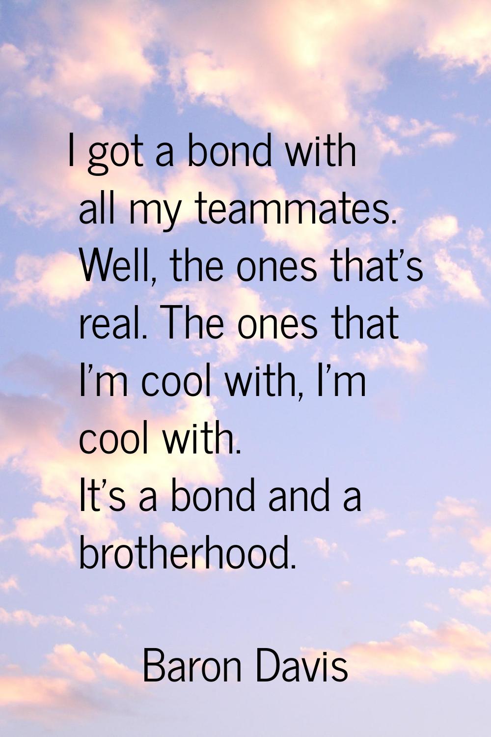 I got a bond with all my teammates. Well, the ones that's real. The ones that I'm cool with, I'm co