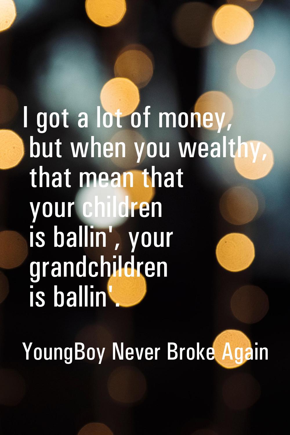 I got a lot of money, but when you wealthy, that mean that your children is ballin', your grandchil