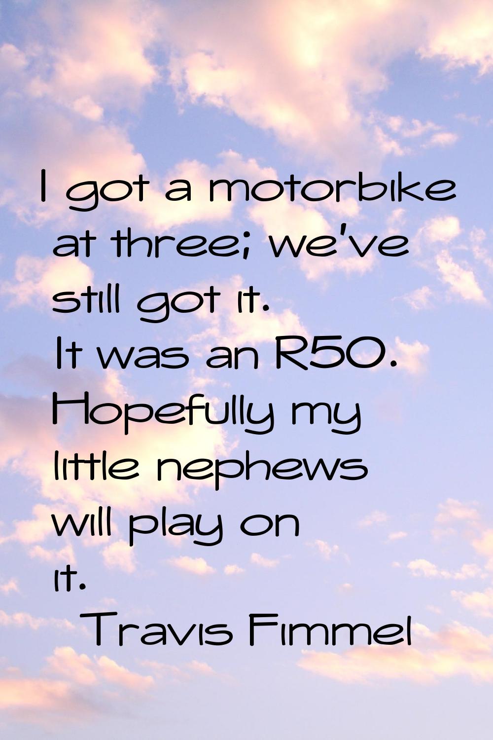 I got a motorbike at three; we've still got it. It was an R50. Hopefully my little nephews will pla