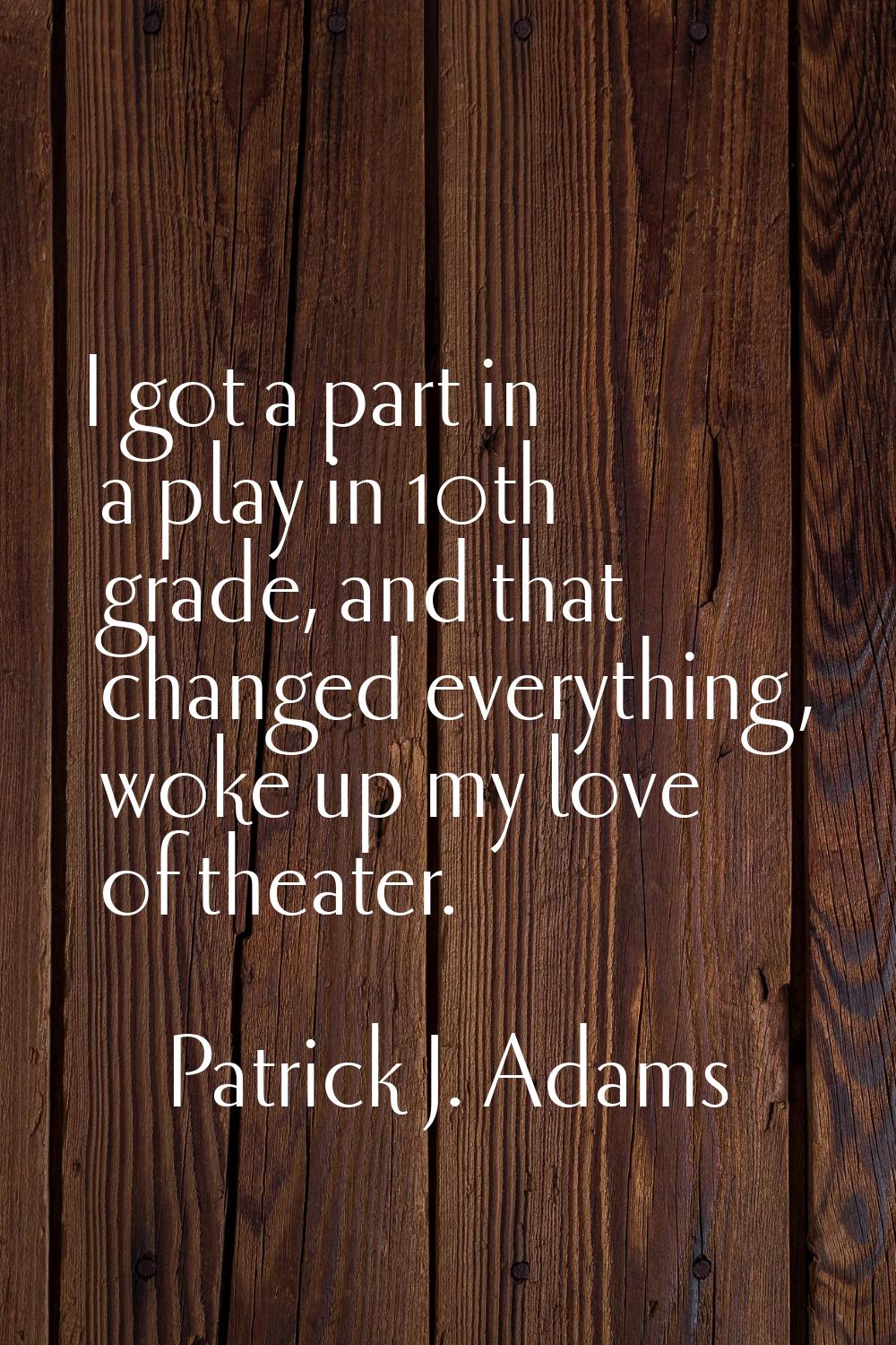 I got a part in a play in 10th grade, and that changed everything, woke up my love of theater.