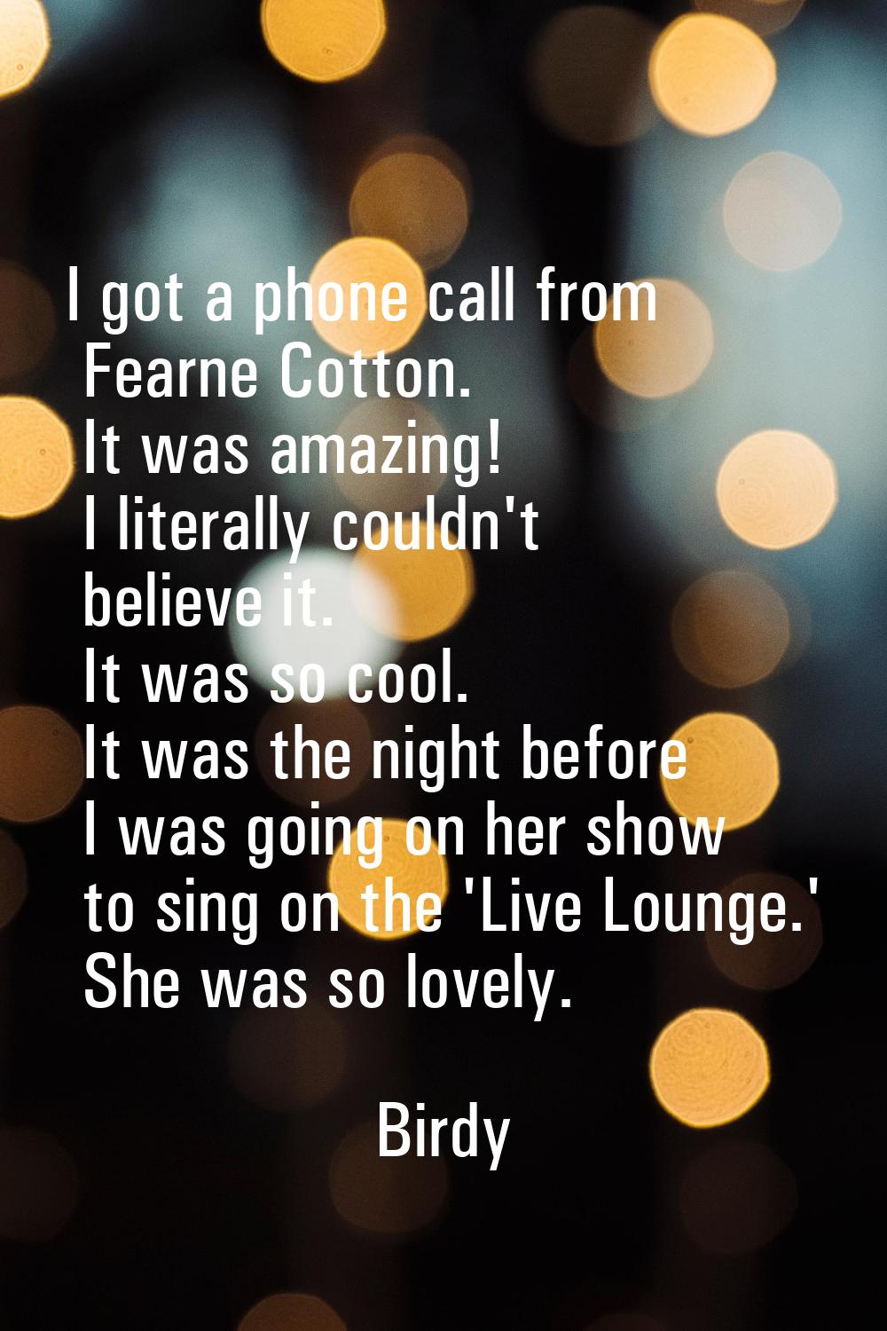 I got a phone call from Fearne Cotton. It was amazing! I literally couldn't believe it. It was so c