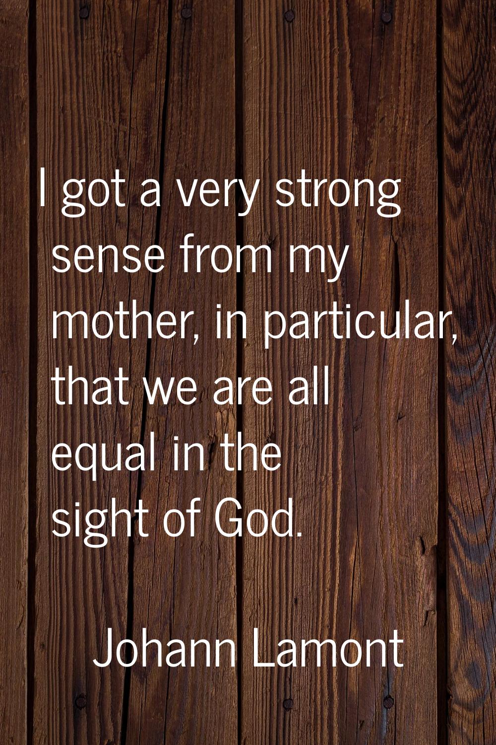 I got a very strong sense from my mother, in particular, that we are all equal in the sight of God.