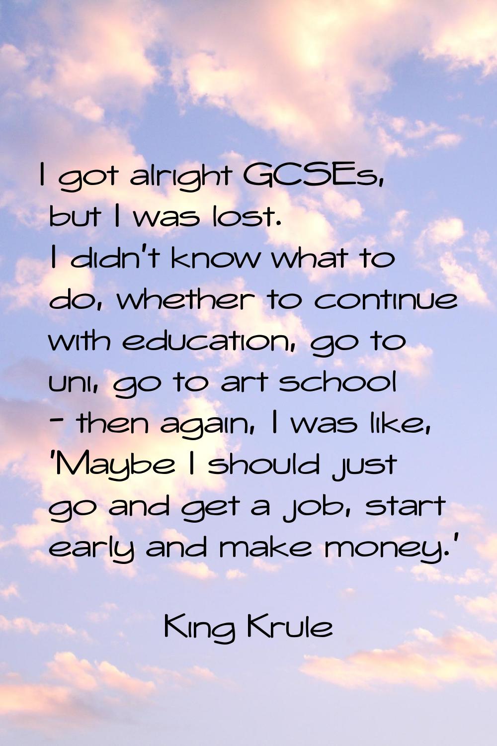 I got alright GCSEs, but I was lost. I didn't know what to do, whether to continue with education, 