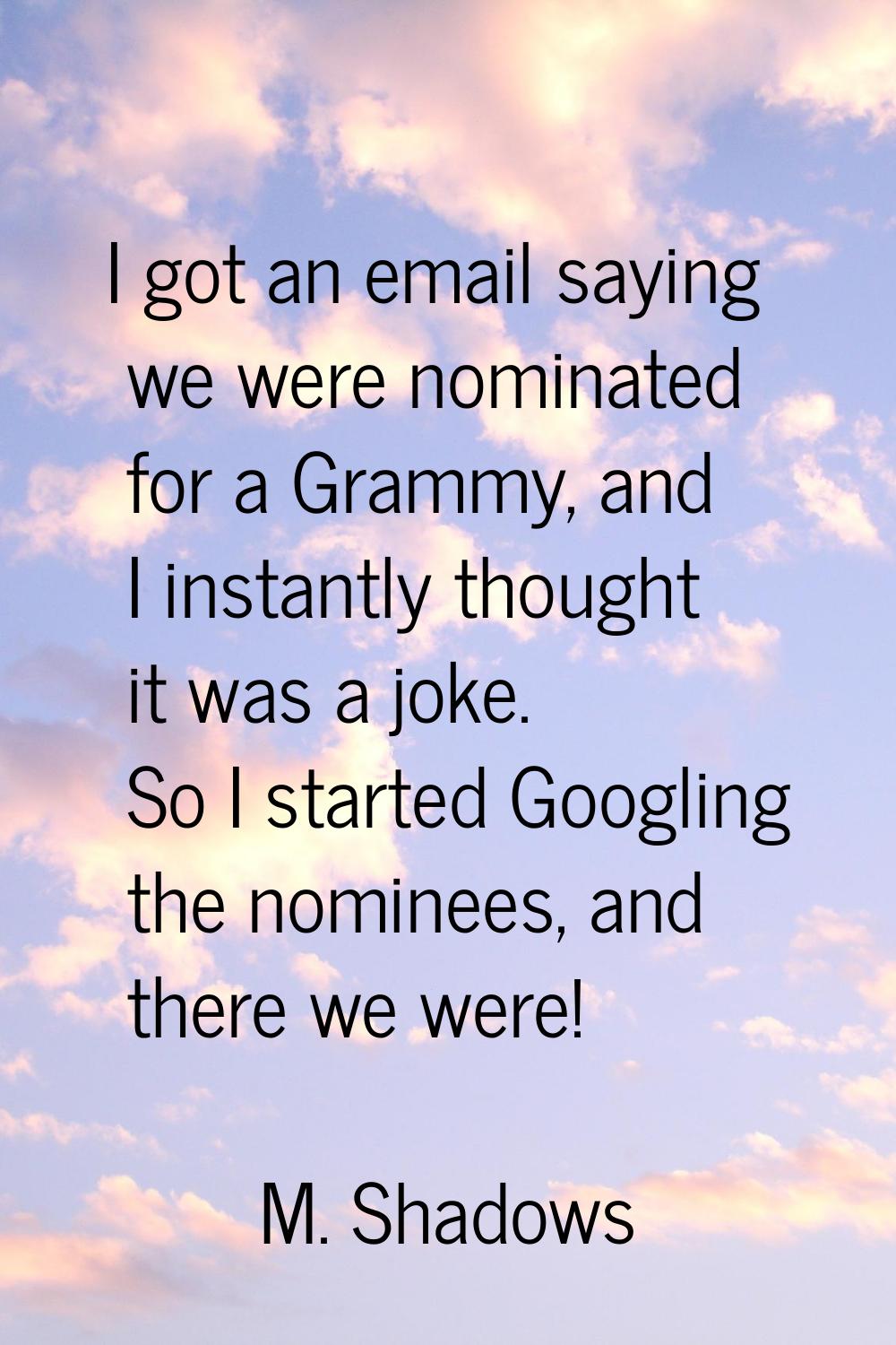 I got an email saying we were nominated for a Grammy, and I instantly thought it was a joke. So I s