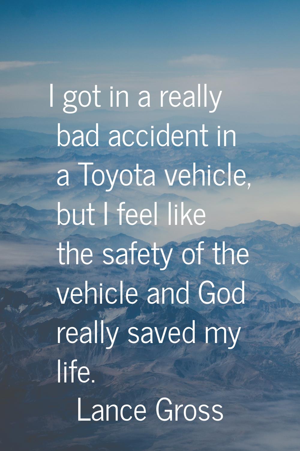 I got in a really bad accident in a Toyota vehicle, but I feel like the safety of the vehicle and G