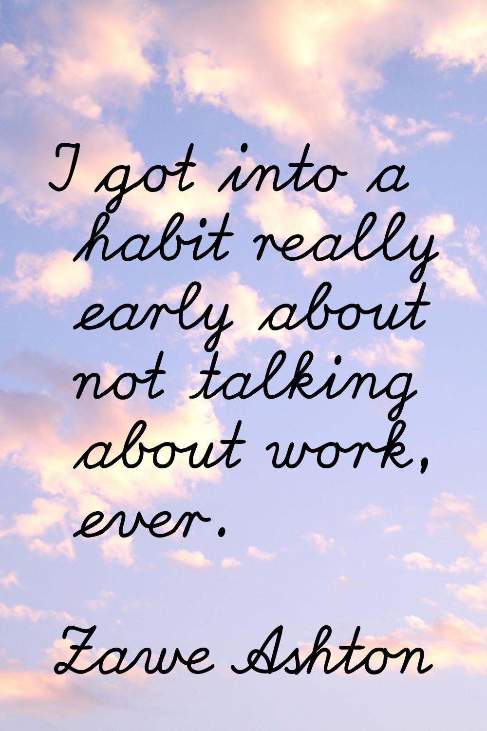 I got into a habit really early about not talking about work, ever.