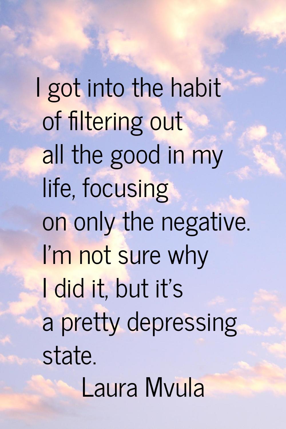 I got into the habit of filtering out all the good in my life, focusing on only the negative. I'm n