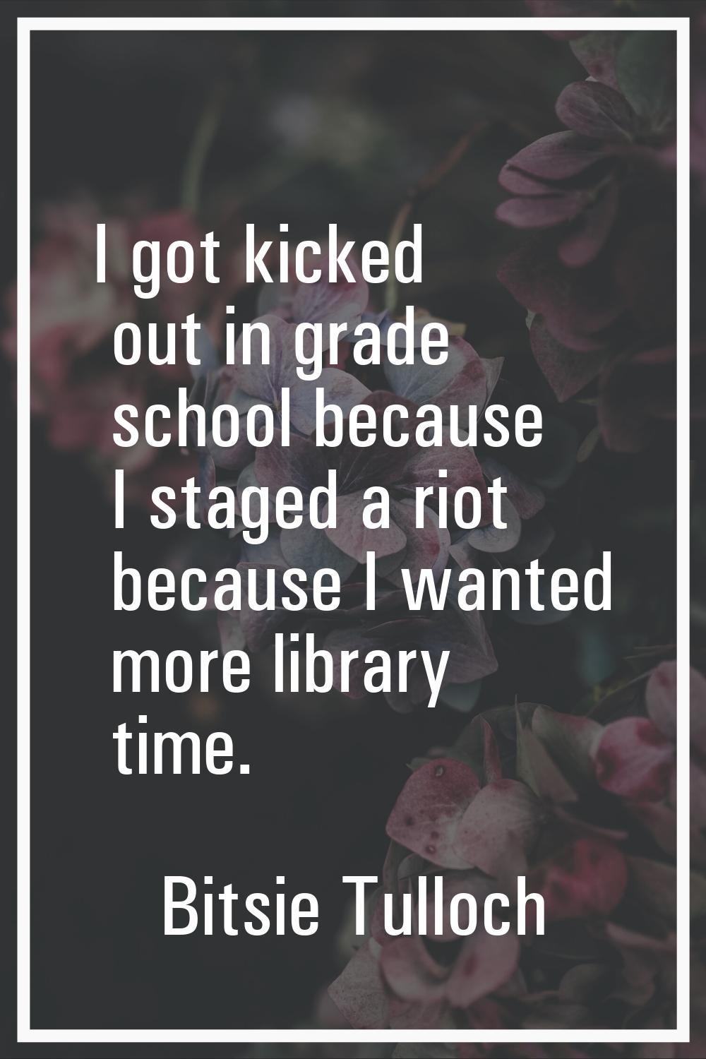 I got kicked out in grade school because I staged a riot because I wanted more library time.