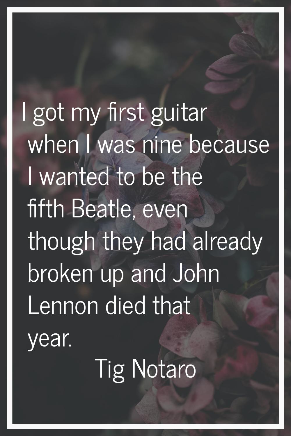 I got my first guitar when I was nine because I wanted to be the fifth Beatle, even though they had