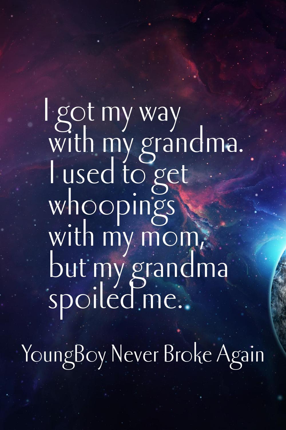 I got my way with my grandma. I used to get whoopings with my mom, but my grandma spoiled me.