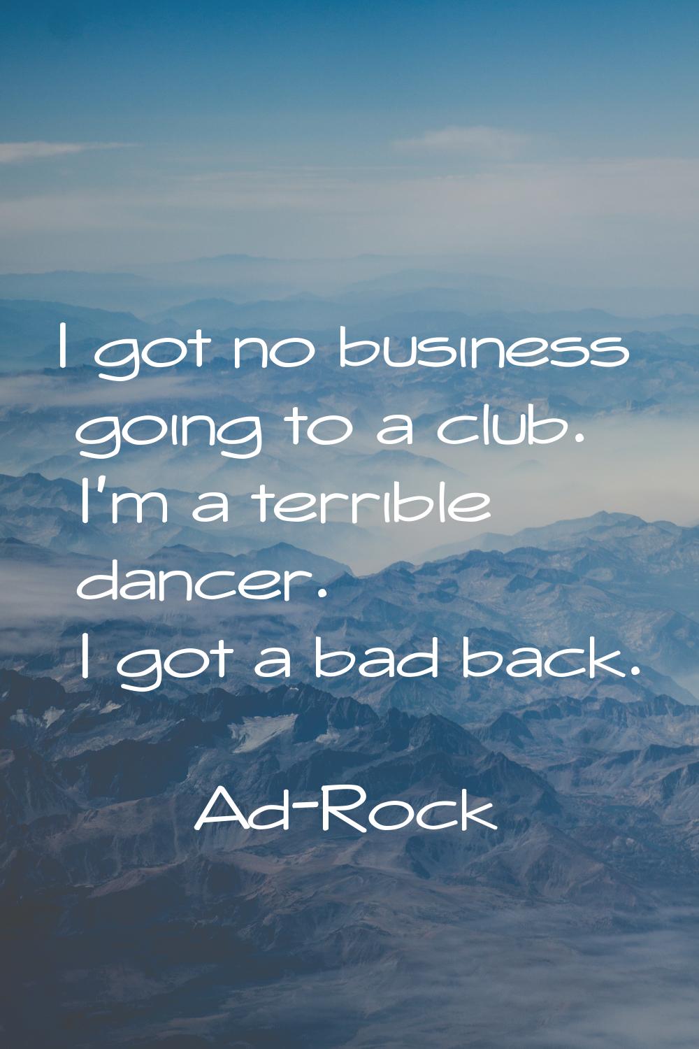 I got no business going to a club. I'm a terrible dancer. I got a bad back.