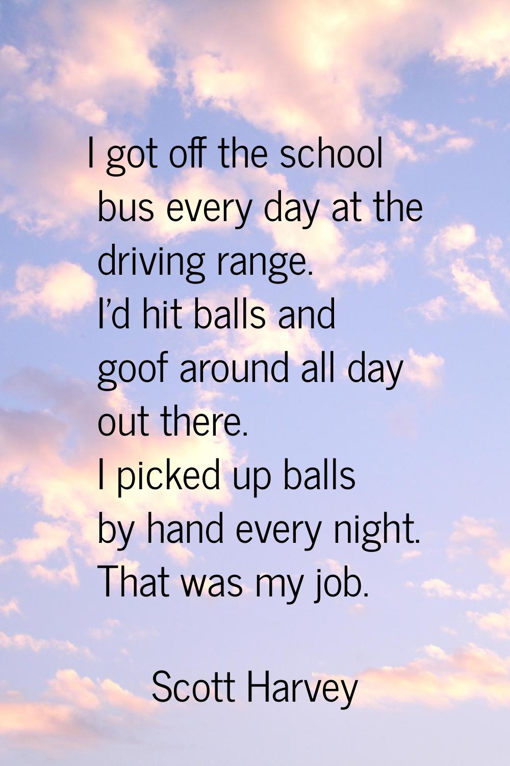 I got off the school bus every day at the driving range. I'd hit balls and goof around all day out 