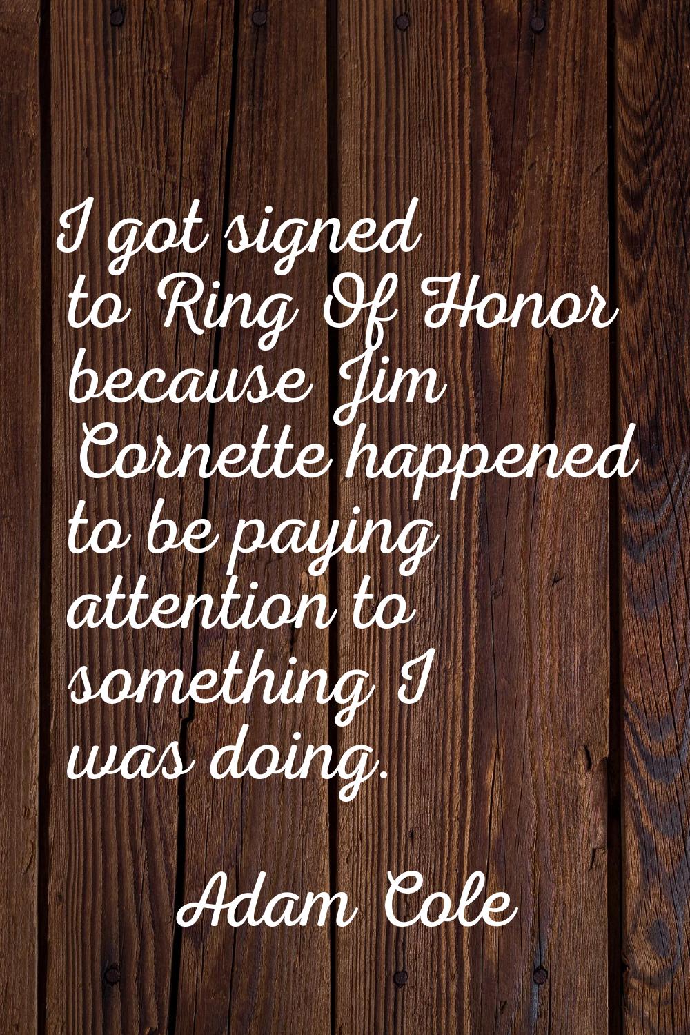 I got signed to Ring Of Honor because Jim Cornette happened to be paying attention to something I w