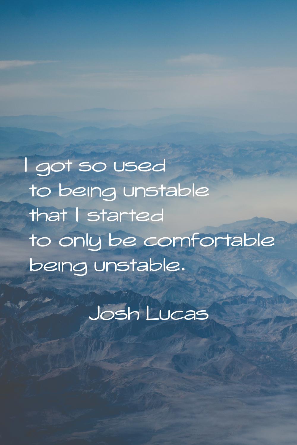 I got so used to being unstable that I started to only be comfortable being unstable.