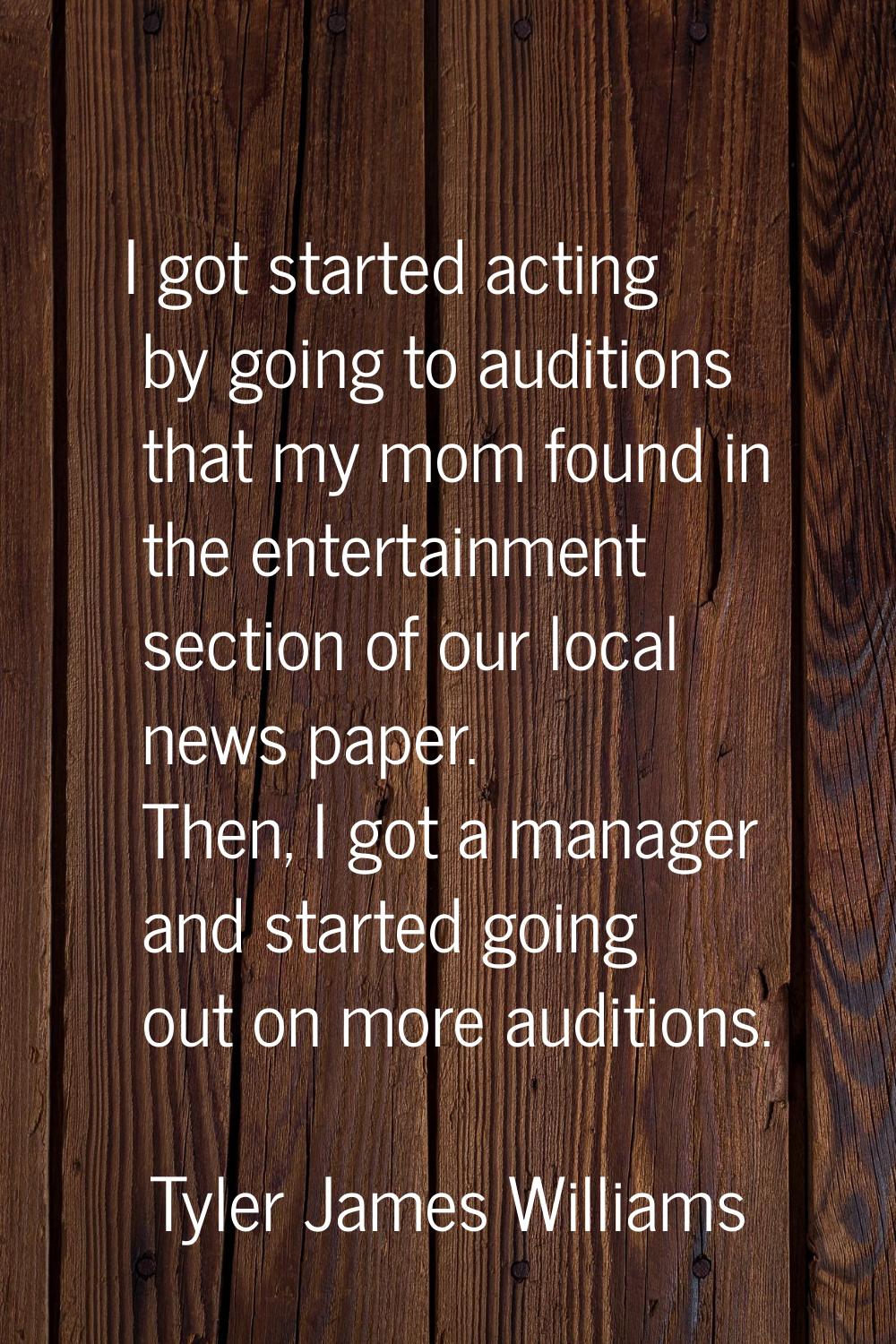 I got started acting by going to auditions that my mom found in the entertainment section of our lo