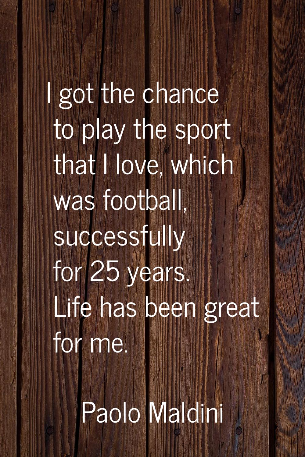 I got the chance to play the sport that I love, which was football, successfully for 25 years. Life
