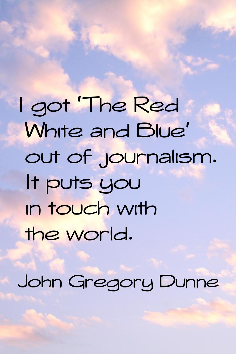 I got 'The Red White and Blue' out of journalism. It puts you in touch with the world.