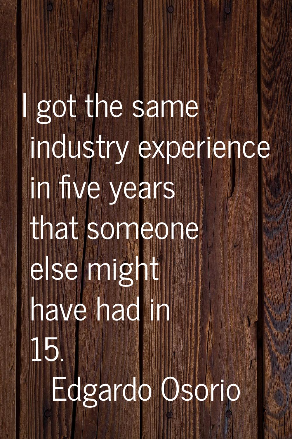 I got the same industry experience in five years that someone else might have had in 15.