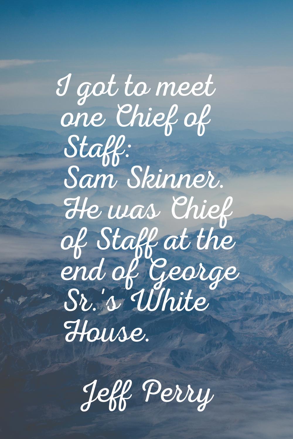 I got to meet one Chief of Staff: Sam Skinner. He was Chief of Staff at the end of George Sr.'s Whi
