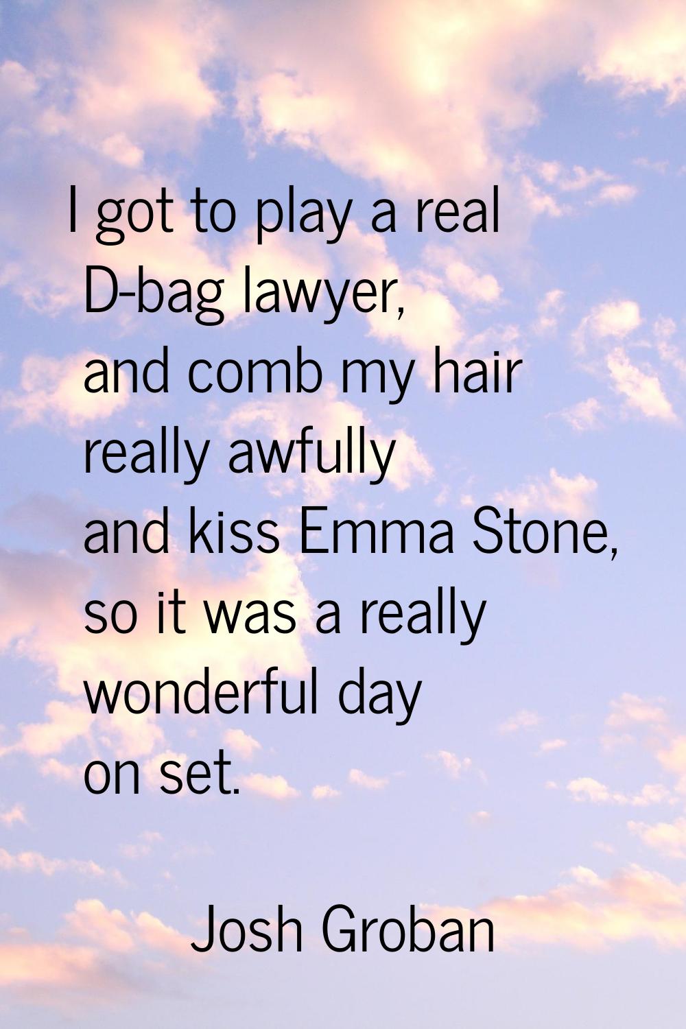 I got to play a real D-bag lawyer, and comb my hair really awfully and kiss Emma Stone, so it was a