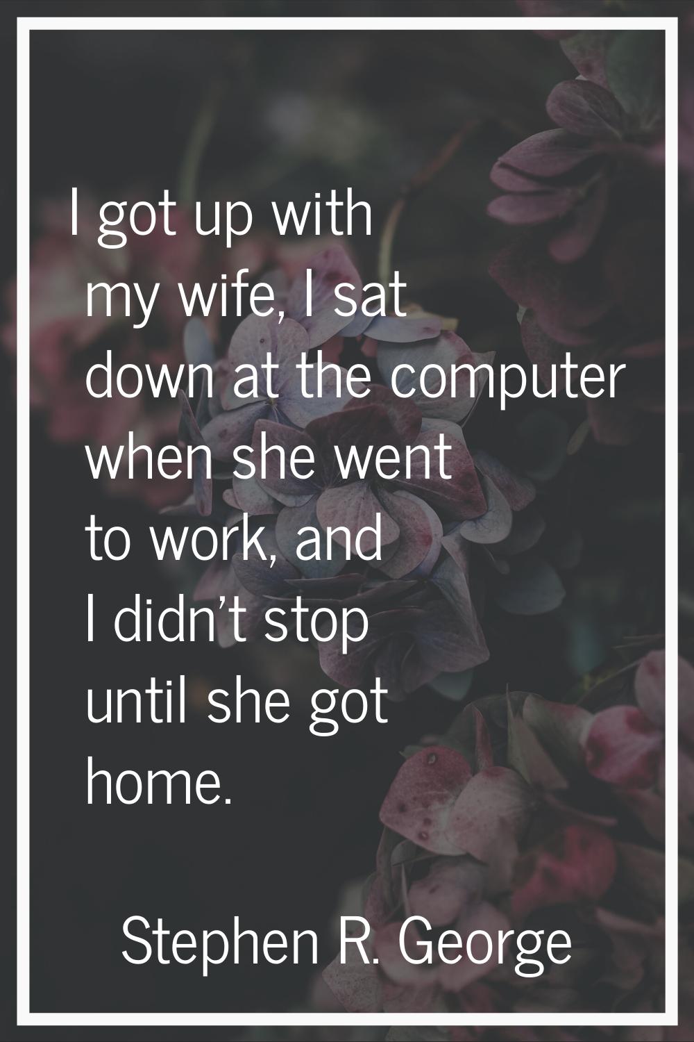 I got up with my wife, I sat down at the computer when she went to work, and I didn't stop until sh