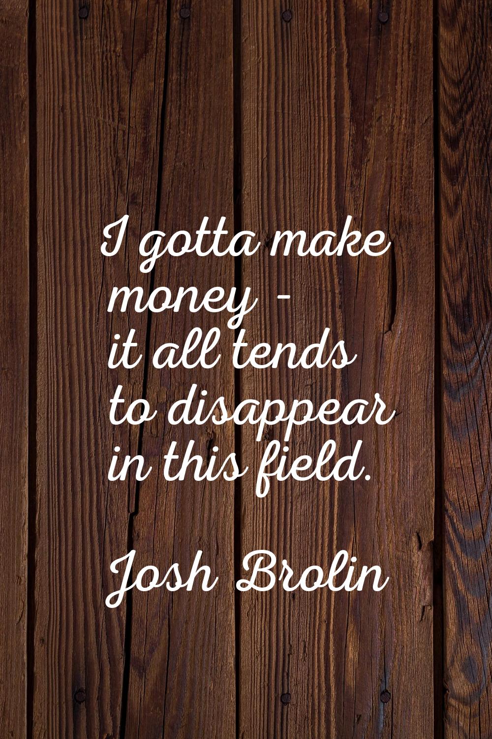 I gotta make money - it all tends to disappear in this field.