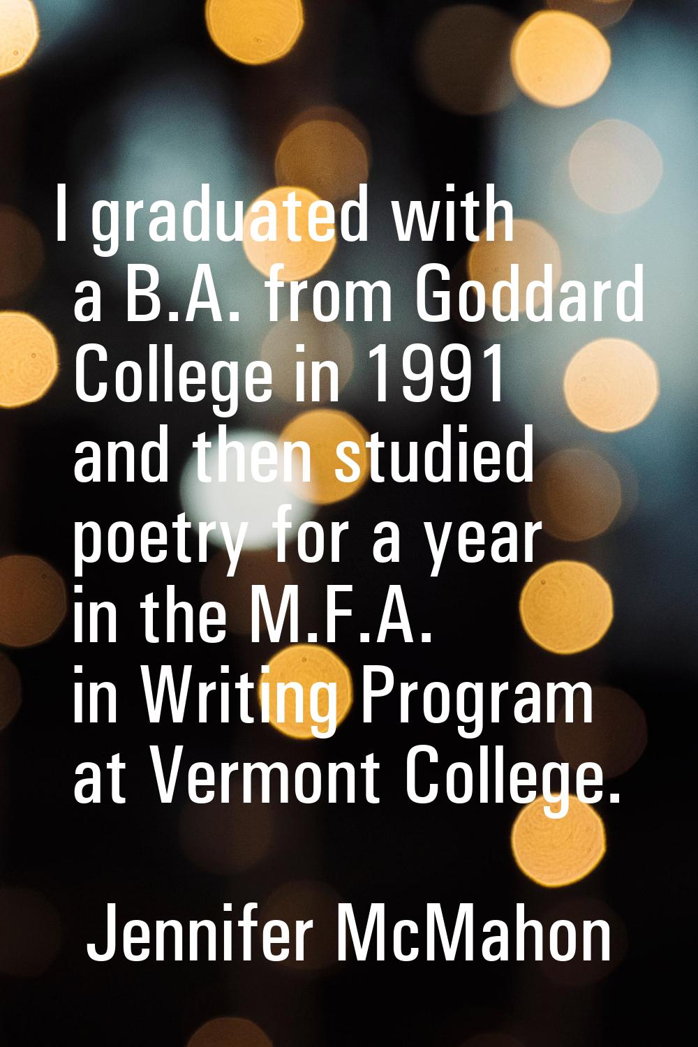 I graduated with a B.A. from Goddard College in 1991 and then studied poetry for a year in the M.F.