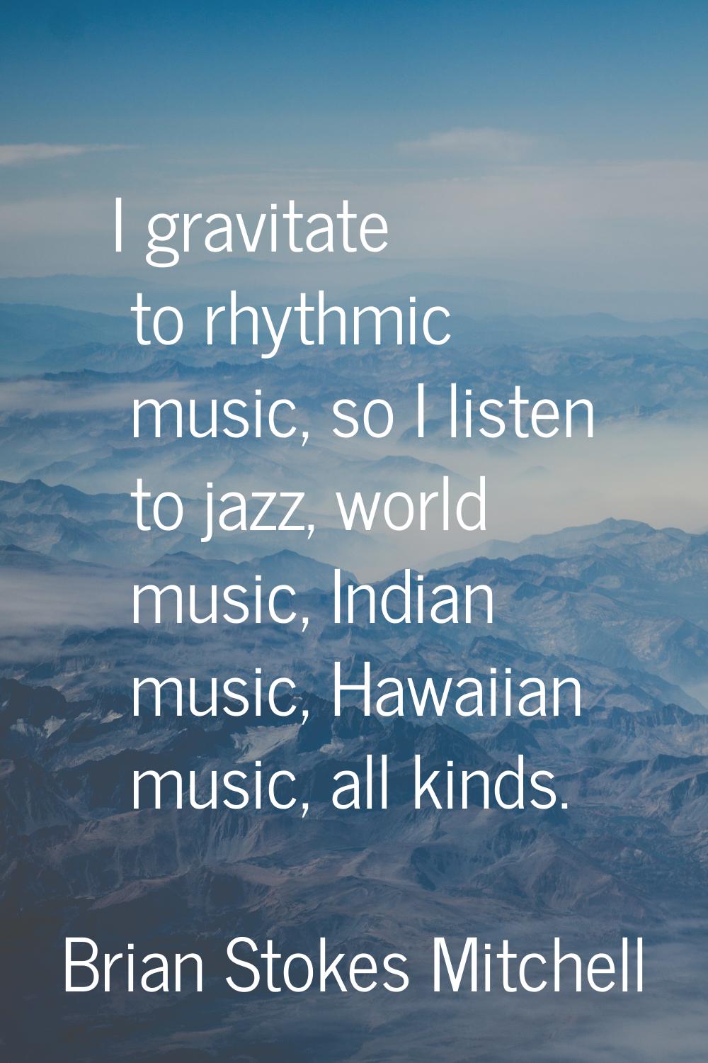 I gravitate to rhythmic music, so I listen to jazz, world music, Indian music, Hawaiian music, all 