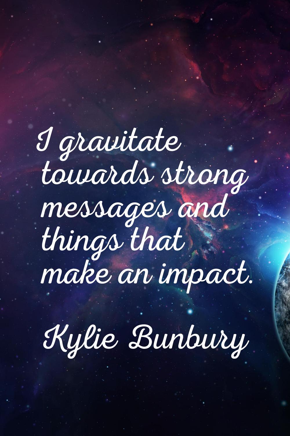 I gravitate towards strong messages and things that make an impact.