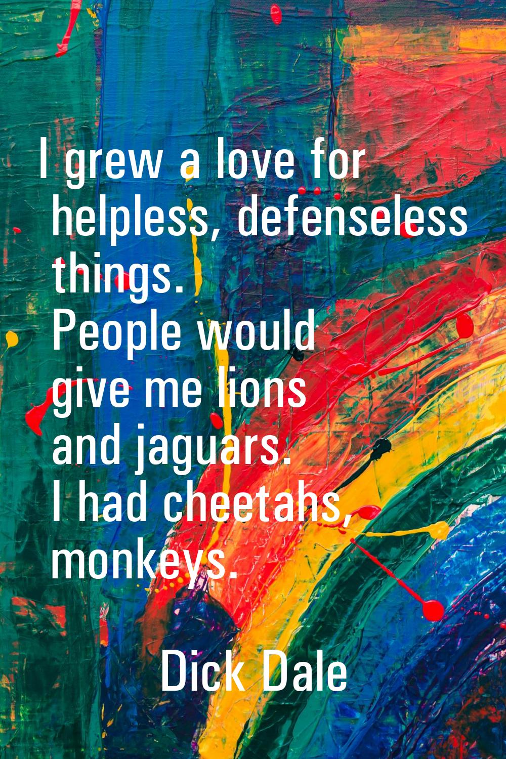 I grew a love for helpless, defenseless things. People would give me lions and jaguars. I had cheet