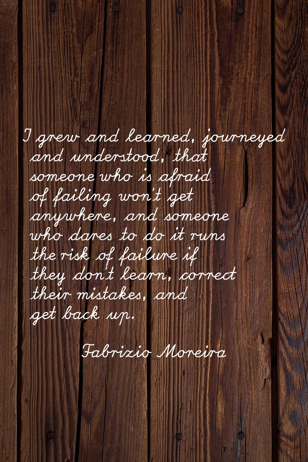 I grew and learned, journeyed and understood, that someone who is afraid of failing won't get anywh