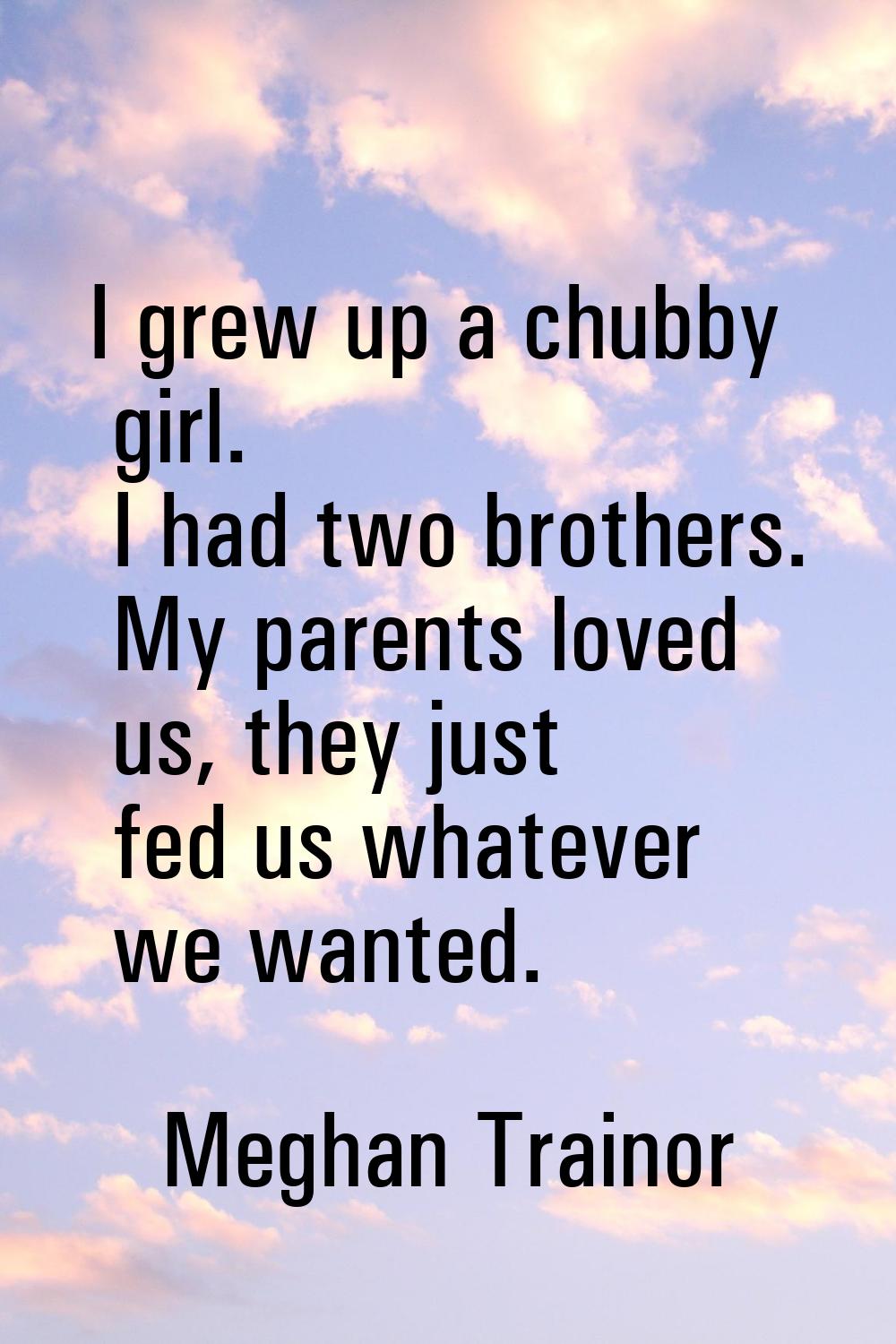 I grew up a chubby girl. I had two brothers. My parents loved us, they just fed us whatever we want